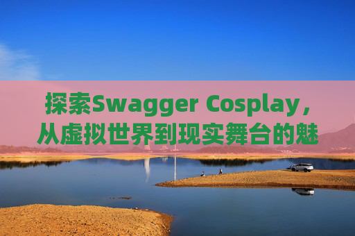 探索Swagger Cosplay,从虚拟世界到现实舞台的魅力之旅